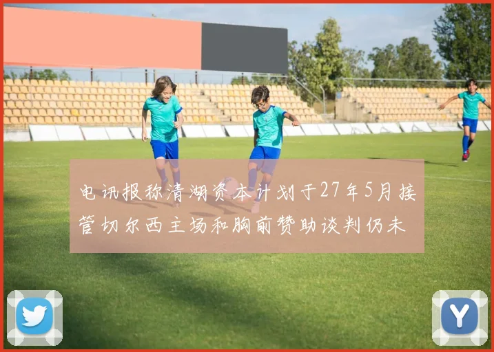 电讯报称清湖资本计划于27年5月接管切尔西主场和胸前赞助谈判仍未取得进展