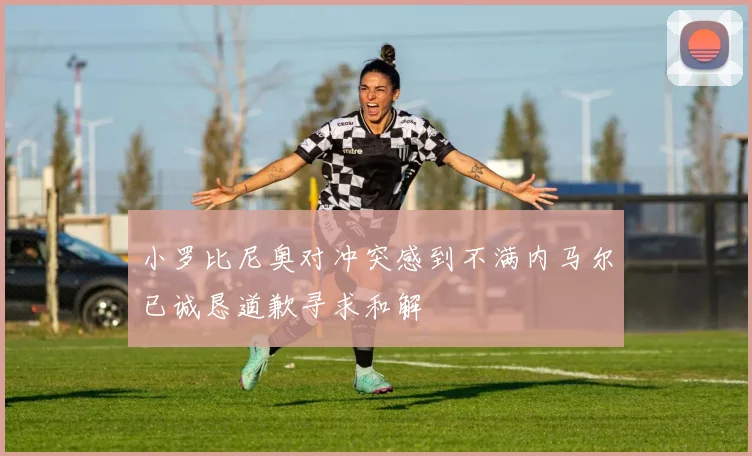 小罗比尼奥对冲突感到不满内马尔已诚恳道歉寻求和解