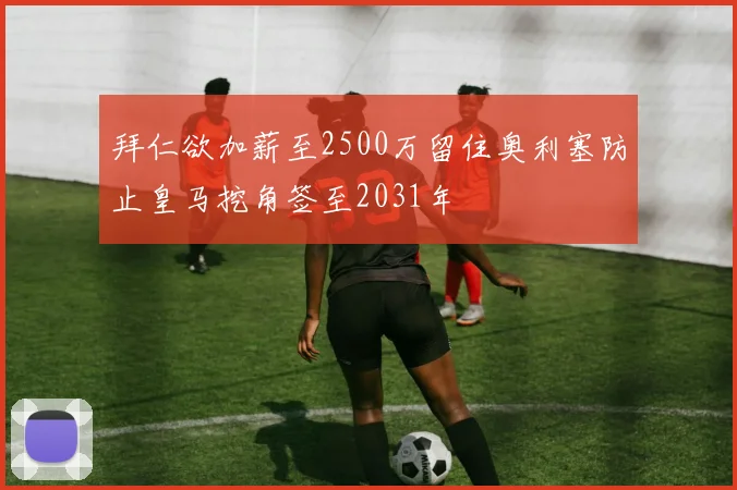 拜仁欲加薪至2500万留住奥利塞防止皇马挖角签至2031年
