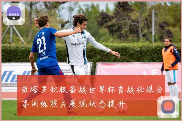 劳塔罗积极备战世界杯首战社媒分享训练照片展现状态提升