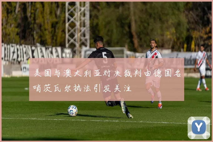 美国与澳大利亚对决裁判由德国名哨茨瓦尔执法引发关注