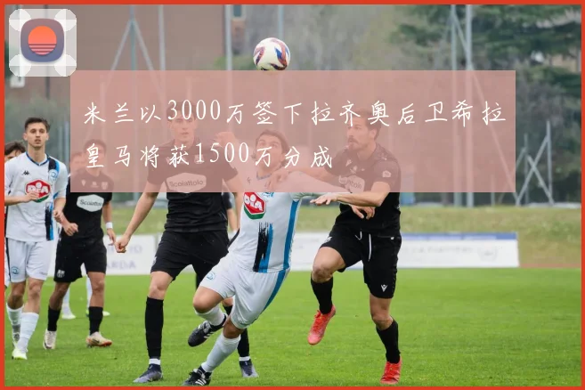 米兰以3000万签下拉齐奥后卫希拉皇马将获1500万分成