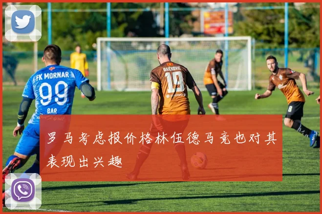 罗马考虑报价格林伍德马竞也对其表现出兴趣