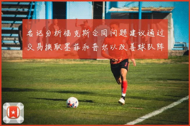 名记分析福克斯合同问题建议通过交易换取墨菲和普尔以改善球队阵容